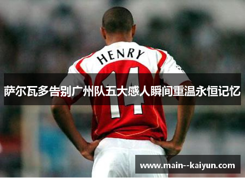 萨尔瓦多告别广州队五大感人瞬间重温永恒记忆